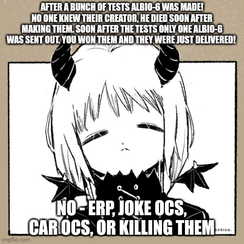 They go by She/They/It/Our! Romance is allowed Ig- Have fun! | AFTER A BUNCH OF TESTS ALBIO-6 WAS MADE! NO ONE KNEW THEIR CREATOR, HE DIED SOON AFTER MAKING THEM. SOON AFTER THE TESTS ONLY ONE ALBIO-6 WAS SENT OUT. YOU WON THEM AND THEY WERE JUST DELIVERED! NO - ERP, JOKE OCS, CAR OCS, OR KILLING THEM | made w/ Imgflip meme maker