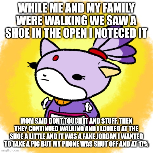Blaze | WHILE ME AND MY FAMILY WERE WALKING WE SAW A SHOE IN THE OPEN I NOTECED IT; MOM SAID DONT TOUCH IT AND STUFF. THEN THEY CONTINUED WALKING AND I LOOKED AT THE SHOE A LITTLE AND IT WAS A FAKE JORDAN I WANTED TO TAKE A PIC BUT MY PHONE WAS SHUT OFF AND AT 17% | image tagged in blaze | made w/ Imgflip meme maker
