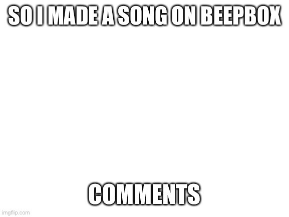 Blank White Template | SO I MADE A SONG ON BEEPBOX; COMMENTS | image tagged in blank white template | made w/ Imgflip meme maker