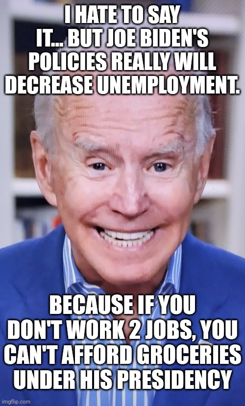 Under Biden, there will be no unemployment, because everyone will need 2 jobs. | I HATE TO SAY IT... BUT JOE BIDEN'S POLICIES REALLY WILL DECREASE UNEMPLOYMENT. BECAUSE IF YOU DON'T WORK 2 JOBS, YOU CAN'T AFFORD GROCERIES UNDER HIS PRESIDENCY | image tagged in joker joe,unemployment,jobs,no money,poor,democrats | made w/ Imgflip meme maker