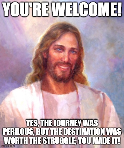 You Made It | YOU'RE WELCOME! YES, THE JOURNEY WAS PERILOUS, BUT THE DESTINATION WAS WORTH THE STRUGGLE; YOU MADE IT! | image tagged in memes,smiling jesus | made w/ Imgflip meme maker
