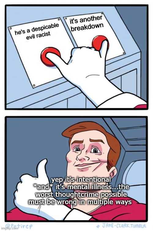 ye shall know them by their acts | it's another breakdown; he's a despicable evil racist; yep it's intentional *and* it's mental illness...the worst thoughtcrime possible must be wrong in multiple ways | image tagged in both buttons pressed | made w/ Imgflip meme maker