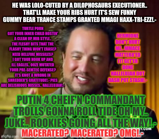 Ancient Aliens Meme | HE WAS LOLO-CUTED BY A DILOPHOSAURS EXECUTIONER.. THAT'LL MAKE YOUR RIBS HURT IT'S SEW FUNNY GUMMY BEAR TRANCE STAMPS GRANTED MMAGI HAXX-TRI-EZZ!.-; TURTLE PORN GOT YOUR INNER CHILD HOSTIN' A CLEAN UP, MIB STYLE.. THE FLESHY BITS THAT THE FLASHY THING WON'T ERASE? NEED HELLFIRE MISSILES? I GOT YOUR HOOK UP AND ILL EAGLES.. OOZE MUTATED YOUR PRE-SEMTEC DEFENSE? IT'S KNOT A WRONG IN SHREDDER'S GRATITUDE!.- PIES ARE DELISHIOUS MISSES.. HALLELUJAH!.-; HERMIONE DON'T HURT ME.. MMACE MATTER8'ED IT! GET'ER DONE HALLELUJAH DOT DASH POT STASH!.-; PUTIN 4 CHEIF'N COMMANDANT TROLLS GONNA ROLL TIDE OH MY.. JUKE.. ROOKIES GOING ALL THE WAY!.-; MACERATED? MACERATED? OMG!.- | image tagged in memes,ancient aliens | made w/ Imgflip meme maker
