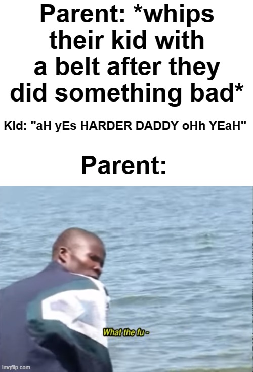 advice to all of you if this happens next time | Parent: *whips their kid with a belt after they did something bad*; Kid: "aH yEs HARDER DADDY oHh YEaH"; Parent: | image tagged in what the fu- | made w/ Imgflip meme maker