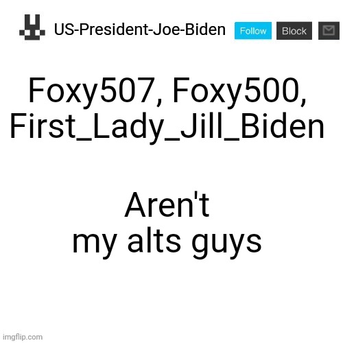 US-President-Joe-Biden announcement template | Foxy507, Foxy500, First_Lady_Jill_Biden; Aren't my alts guys | image tagged in us-president-joe-biden announcement template | made w/ Imgflip meme maker