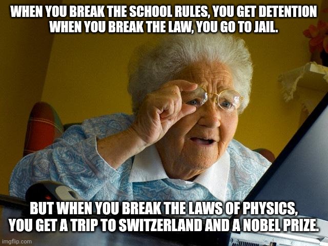 This makes no sense | WHEN YOU BREAK THE SCHOOL RULES, YOU GET DETENTION
WHEN YOU BREAK THE LAW, YOU GO TO JAIL. BUT WHEN YOU BREAK THE LAWS OF PHYSICS, YOU GET A TRIP TO SWITZERLAND AND A NOBEL PRIZE. | image tagged in memes,grandma finds the internet | made w/ Imgflip meme maker