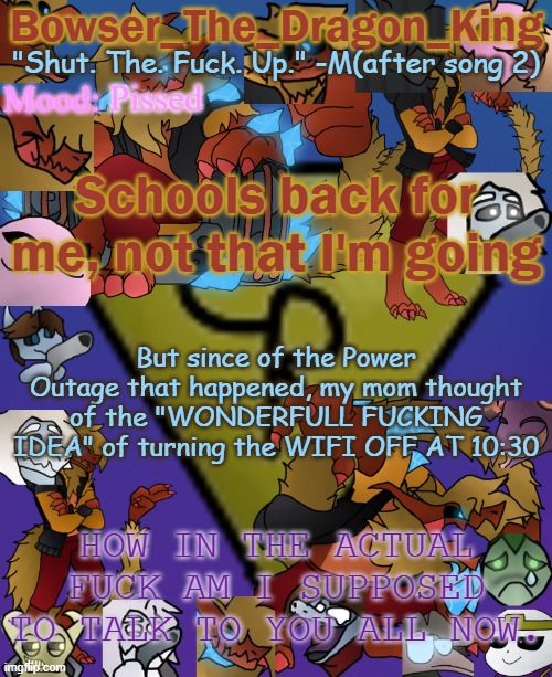 And if I DO go back to fucking school, SAY GOODBYE TO ME ALSO. FUCK MY LIFE, I HATE IT. | Pissed; Schools back for me, not that I'm going; But since of the Power Outage that happened, my mom thought of the "WONDERFULL FUCKING IDEA" of turning the WIFI OFF AT 10:30; HOW IN THE ACTUAL FUCK AM I SUPPOSED TO TALK TO YOU ALL NOW. | image tagged in bowser's/skid's/toof's chaos realm temp | made w/ Imgflip meme maker