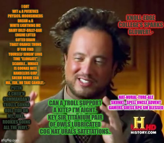 Ancient Aliens Meme | KNOLL-EDGE COLLEGE'S SPARKS GLOWER!.-; I GOT WIT & A POTATOES PHYSICS. MOONSHINERS DREAM & A WHITE LIGHTNING MC DAIRY DILLY-DALLY-BAR ENGINE LIFTED GIFTED BRAIN TOAST ORANGE THONG IF YOU FIND YOURSELF SINGIN' LONG TIME "ELONGATE" SCANDLE... MMACE IS GOONAS HATE HANDELERS GIRP SHERM RONIIE CAN MA.. ISH.. NO TAKE CANDLE!.-; PUTIN 4 CHEIF'N COMMANDANT TROLLS GONNA ROLL TIDE OH MY.. JUKE.. ROOKIES GOING ALL THE WAY!.-; CAN A TROLL SUPPORT A KITE? I'M AIGHT.. KEY SIR TITANIUM PAIR OF OWLS LUBRICATED COG NAT URALS SATETATIONS.. NAT-NURAL-TURE-ALE SKUNK!.- SPELL UNCLE ADVENT GAMERS GUESS RPG GM BLESSED | image tagged in memes,ancient aliens | made w/ Imgflip meme maker