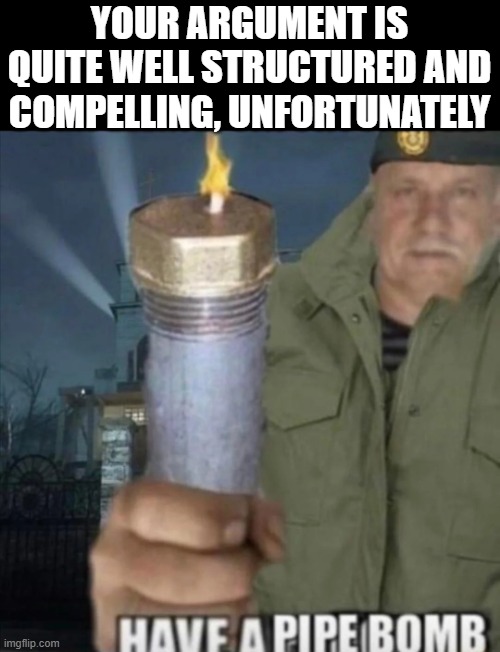Have a pipe bomb | YOUR ARGUMENT IS QUITE WELL STRUCTURED AND COMPELLING, UNFORTUNATELY | image tagged in have a pipe bomb | made w/ Imgflip meme maker