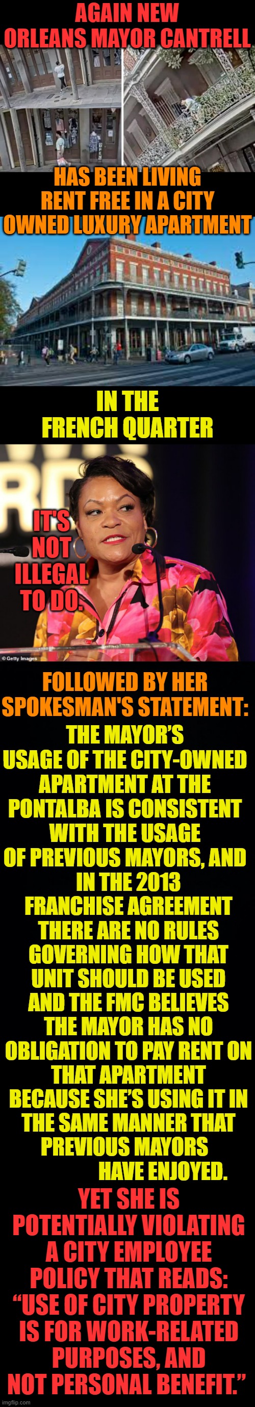 More Financial Fleecing Of The Public | AGAIN NEW ORLEANS MAYOR CANTRELL; HAS BEEN LIVING RENT FREE IN A CITY OWNED LUXURY APARTMENT; IN THE FRENCH QUARTER; IT'S NOT ILLEGAL TO DO. FOLLOWED BY HER SPOKESMAN'S STATEMENT:; THE MAYOR’S USAGE OF THE CITY-OWNED APARTMENT AT THE PONTALBA IS CONSISTENT WITH THE USAGE OF PREVIOUS MAYORS, AND; IN THE 2013 FRANCHISE AGREEMENT THERE ARE NO RULES GOVERNING HOW THAT UNIT SHOULD BE USED AND THE FMC BELIEVES THE MAYOR HAS NO OBLIGATION TO PAY RENT ON THAT APARTMENT BECAUSE SHE’S USING IT IN THE SAME MANNER THAT PREVIOUS MAYORS                    HAVE ENJOYED. YET SHE IS POTENTIALLY VIOLATING A CITY EMPLOYEE POLICY THAT READS: “USE OF CITY PROPERTY IS FOR WORK-RELATED PURPOSES, AND NOT PERSONAL BENEFIT.” | image tagged in memes,politics,new orleans,mayor,rent,free | made w/ Imgflip meme maker