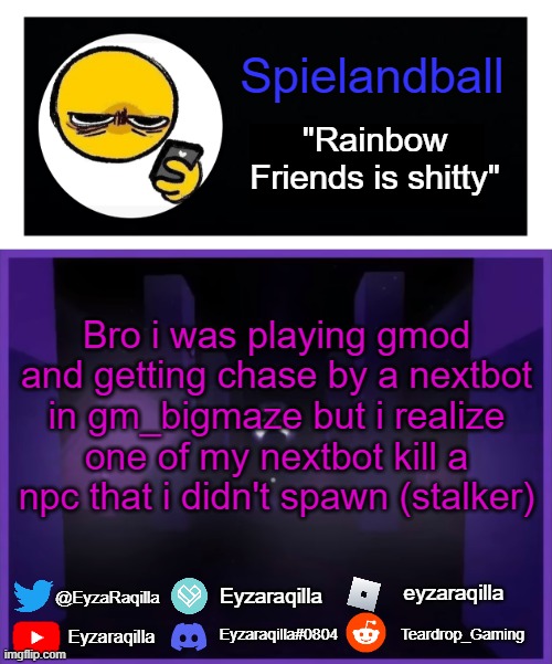 Spielandball announcement template | Bro i was playing gmod and getting chase by a nextbot in gm_bigmaze but i realize one of my nextbot kill a npc that i didn't spawn (stalker) | image tagged in spielandball announcement template | made w/ Imgflip meme maker