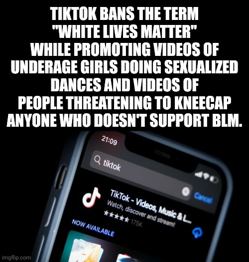 Get the hell off TikTok. | TIKTOK BANS THE TERM "WHITE LIVES MATTER" WHILE PROMOTING VIDEOS OF UNDERAGE GIRLS DOING SEXUALIZED DANCES AND VIDEOS OF PEOPLE THREATENING TO KNEECAP ANYONE WHO DOESN'T SUPPORT BLM. | image tagged in memes | made w/ Imgflip meme maker