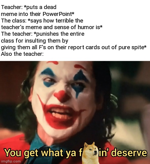 Teacher: *puts a dead meme into their PowerPoint*
The class: *says how terrible the teacher's meme and sense of humor is*
The teacher: *punishes the entire class for insulting them by giving them all F's on their report cards out of pure spite*
Also the teacher: | image tagged in you get what ya f ing deserve joker,school,memes,karma's a bitch | made w/ Imgflip meme maker