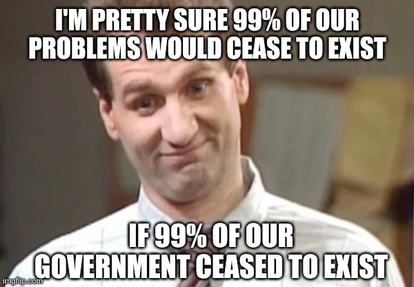 The math checks out. | I'M PRETTY SURE 99% OF OUR PROBLEMS WOULD CEASE TO EXIST; IF 99% OF OUR GOVERNMENT CEASED TO EXIST | image tagged in al bundy yeah right | made w/ Imgflip meme maker