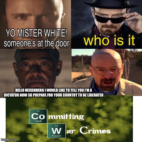 Commiting War Crimes | HELLO HEISENBERG I WOULD LIKE TO TELL YOU I’M A DICTATOR NOW SO PREPARE FOR YOUR COUNTRY TO BE LIBERATED | image tagged in commiting war crimes,breaking bad,walter white,anton castillo,yo mr white someones at the door | made w/ Imgflip meme maker
