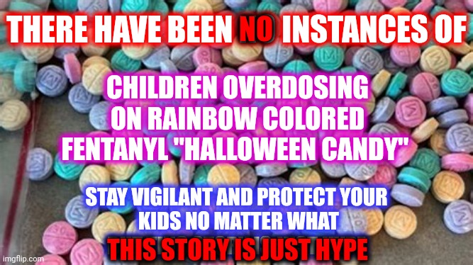 The DEA Has A Different Take On The Rainbow Fentanyl Hype Fox TABLOID Tv Is Shoving Up Everyone's Bum | THERE HAVE BEEN NO INSTANCES OF; NO; CHILDREN OVERDOSING ON RAINBOW COLORED FENTANYL "HALLOWEEN CANDY"; STAY VIGILANT AND PROTECT YOUR
 KIDS NO MATTER WHAT
BUT THIS STORY IS JUST HYPE; THIS STORY IS JUST HYPE | image tagged in memes,fox tabloid tv,the national enquirer trash,special kind of stupid,stop believing stupid shit,common sense | made w/ Imgflip meme maker