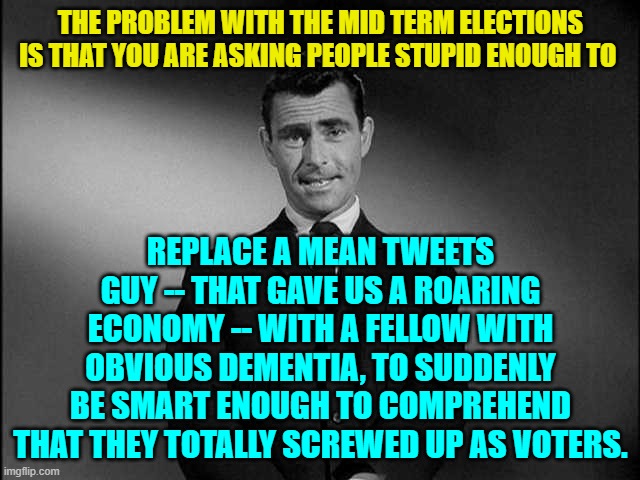 Something to give you pause for thought. | THE PROBLEM WITH THE MID TERM ELECTIONS IS THAT YOU ARE ASKING PEOPLE STUPID ENOUGH TO; REPLACE A MEAN TWEETS GUY -- THAT GAVE US A ROARING ECONOMY -- WITH A FELLOW WITH OBVIOUS DEMENTIA, TO SUDDENLY BE SMART ENOUGH TO COMPREHEND THAT THEY TOTALLY SCREWED UP AS VOTERS. | image tagged in rod serling twilight zone | made w/ Imgflip meme maker