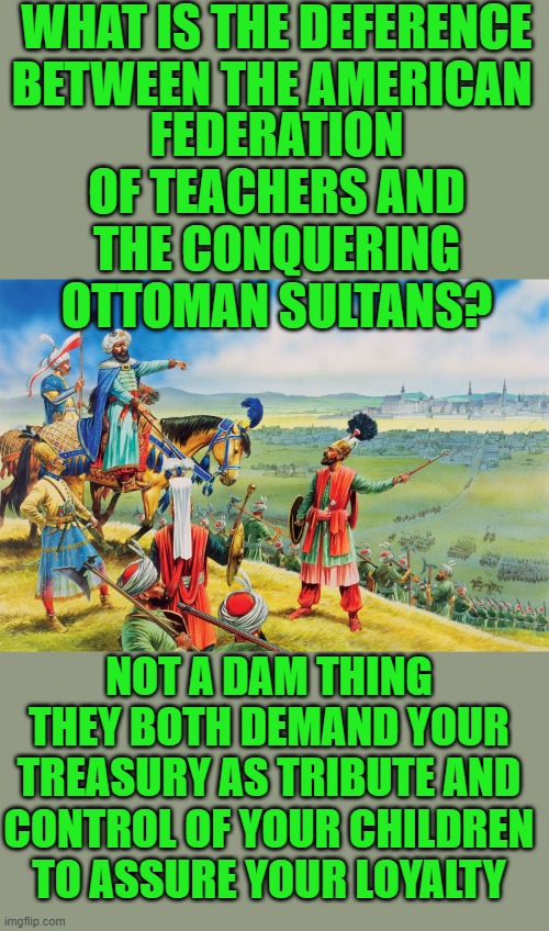 Yep | WHAT IS THE DEFERENCE BETWEEN THE AMERICAN; FEDERATION OF TEACHERS AND THE CONQUERING OTTOMAN SULTANS? NOT A DAM THING THEY BOTH DEMAND YOUR TREASURY AS TRIBUTE AND CONTROL OF YOUR CHILDREN TO ASSURE YOUR LOYALTY | made w/ Imgflip meme maker