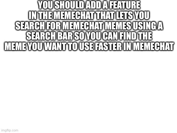Memechat Suggestion | YOU SHOULD ADD A FEATURE IN THE MEMECHAT THAT LETS YOU SEARCH FOR MEMECHAT MEMES USING A SEARCH BAR SO YOU CAN FIND THE MEME YOU WANT TO USE FASTER IN MEMECHAT | image tagged in blank white template,memechat,suggestion,imgflip | made w/ Imgflip meme maker
