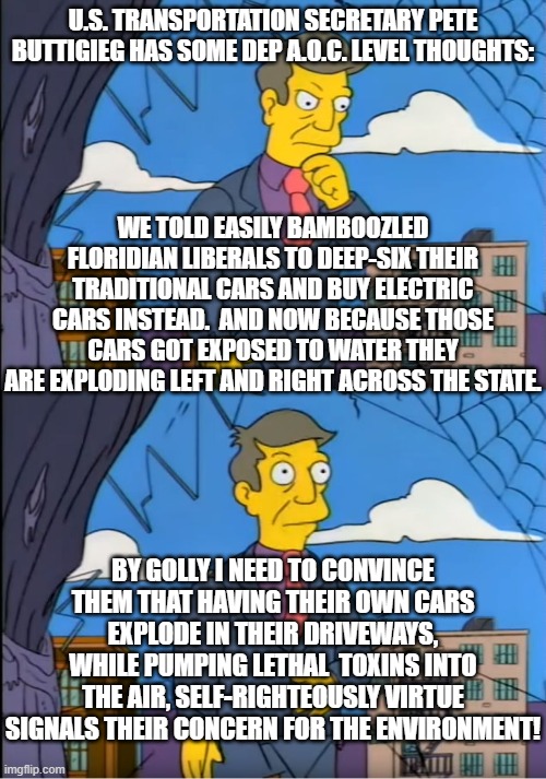 You can almost HEAR Pete's little brain firing on all . . . two or three cylinders | U.S. TRANSPORTATION SECRETARY PETE BUTTIGIEG HAS SOME DEP A.O.C. LEVEL THOUGHTS:; WE TOLD EASILY BAMBOOZLED FLORIDIAN LIBERALS TO DEEP-SIX THEIR TRADITIONAL CARS AND BUY ELECTRIC CARS INSTEAD.  AND NOW BECAUSE THOSE CARS GOT EXPOSED TO WATER THEY ARE EXPLODING LEFT AND RIGHT ACROSS THE STATE. BY GOLLY I NEED TO CONVINCE THEM THAT HAVING THEIR OWN CARS EXPLODE IN THEIR DRIVEWAYS, WHILE PUMPING LETHAL  TOXINS INTO THE AIR, SELF-RIGHTEOUSLY VIRTUE SIGNALS THEIR CONCERN FOR THE ENVIRONMENT! | image tagged in skinner out of touch | made w/ Imgflip meme maker