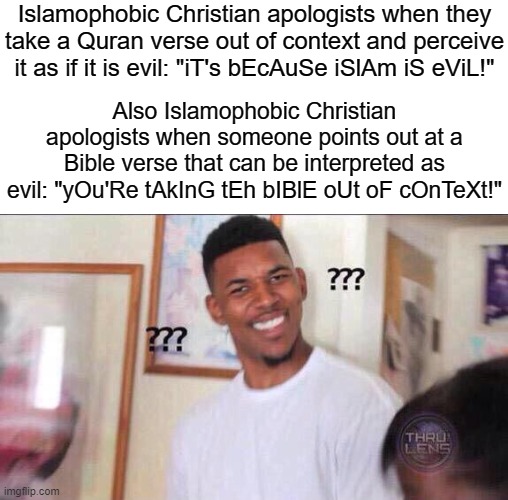 The Hypocrisy of Every Single Islamophobic Christian Apologist on Earth | Islamophobic Christian apologists when they take a Quran verse out of context and perceive it as if it is evil: "iT's bEcAuSe iSlAm iS eViL!"; Also Islamophobic Christian apologists when someone points out at a Bible verse that can be interpreted as evil: "yOu'Re tAkInG tEh bIBlE oUt oF cOnTeXt!" | image tagged in black guy confused,islamophobia,christianity,christian apologists,quran,bible,Izlam | made w/ Imgflip meme maker