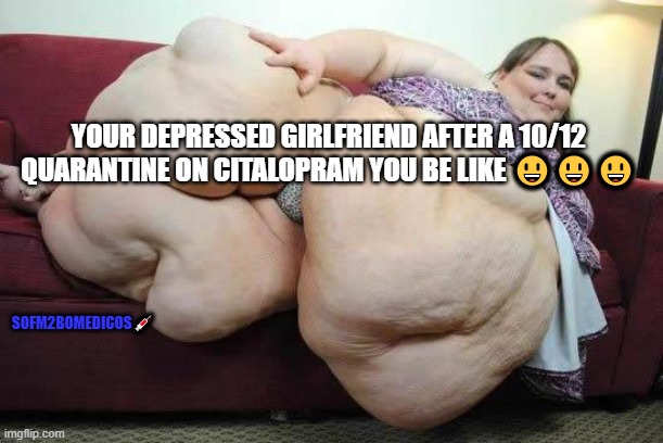 sofm2bo medicos memes 1.1.3 | YOUR DEPRESSED GIRLFRIEND AFTER A 10/12 QUARANTINE ON CITALOPRAM YOU BE LIKE 😃😃😃; SOFM2BOMEDICOS💉 | image tagged in fat girl | made w/ Imgflip meme maker