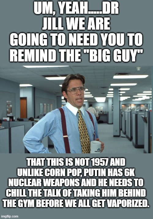 yep | UM, YEAH.....DR JILL WE ARE GOING TO NEED YOU TO REMIND THE "BIG GUY"; THAT THIS IS NOT 1957 AND UNLIKE CORN POP, PUTIN HAS 6K NUCLEAR WEAPONS AND HE NEEDS TO CHILL THE TALK OF TAKING HIM BEHIND THE GYM BEFORE WE ALL GET VAPORIZED. | image tagged in office space bill lumbergh | made w/ Imgflip meme maker
