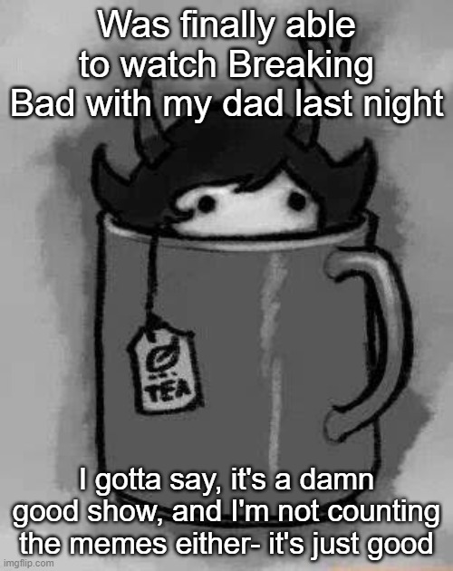 I like the humor in it too | Was finally able to watch Breaking Bad with my dad last night; I gotta say, it's a damn good show, and I'm not counting the memes either- it's just good | image tagged in kanaya in my tea | made w/ Imgflip meme maker