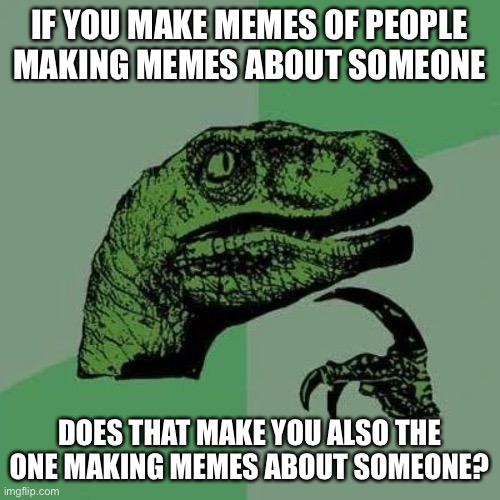 Curious raptor | IF YOU MAKE MEMES OF PEOPLE MAKING MEMES ABOUT SOMEONE; DOES THAT MAKE YOU ALSO THE ONE MAKING MEMES ABOUT SOMEONE? | image tagged in raptor asking questions | made w/ Imgflip meme maker