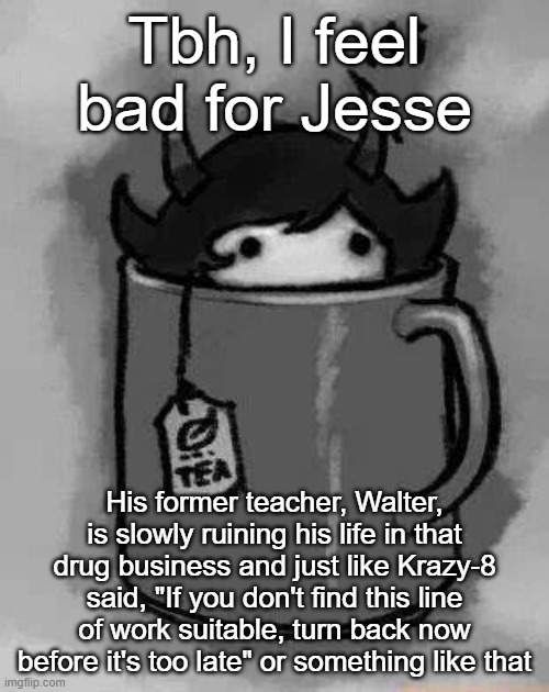spoilies for the first few episodes | Tbh, I feel bad for Jesse; His former teacher, Walter, is slowly ruining his life in that drug business and just like Krazy-8 said, "If you don't find this line of work suitable, turn back now before it's too late" or something like that | image tagged in kanaya in my tea | made w/ Imgflip meme maker
