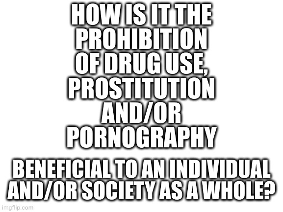 Blank White Template | HOW IS IT THE
PROHIBITION
OF DRUG USE,
PROSTITUTION
AND/OR
PORNOGRAPHY; BENEFICIAL TO AN INDIVIDUAL AND/OR SOCIETY AS A WHOLE? | image tagged in blank white template | made w/ Imgflip meme maker