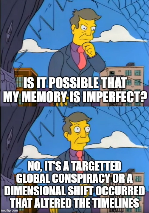 Skinner Out Of Touch | IS IT POSSIBLE THAT MY MEMORY IS IMPERFECT? NO, IT'S A TARGETTED GLOBAL CONSPIRACY OR A DIMENSIONAL SHIFT OCCURRED THAT ALTERED THE TIMELINES | image tagged in skinner out of touch | made w/ Imgflip meme maker