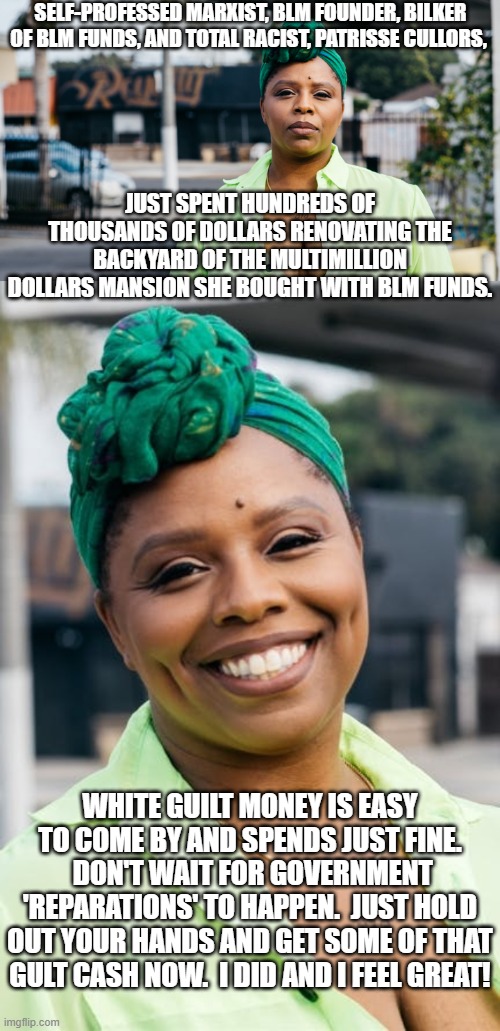 No leftist guilt donation is deemed too small.  Well . . . yes it is!  Dig deep and give often! | SELF-PROFESSED MARXIST, BLM FOUNDER, BILKER OF BLM FUNDS, AND TOTAL RACIST, PATRISSE CULLORS, JUST SPENT HUNDREDS OF THOUSANDS OF DOLLARS RENOVATING THE BACKYARD OF THE MULTIMILLION DOLLARS MANSION SHE BOUGHT WITH BLM FUNDS. WHITE GUILT MONEY IS EASY TO COME BY AND SPENDS JUST FINE.  DON'T WAIT FOR GOVERNMENT 'REPARATIONS' TO HAPPEN.  JUST HOLD OUT YOUR HANDS AND GET SOME OF THAT GULT CASH NOW.  I DID AND I FEEL GREAT! | image tagged in blm | made w/ Imgflip meme maker