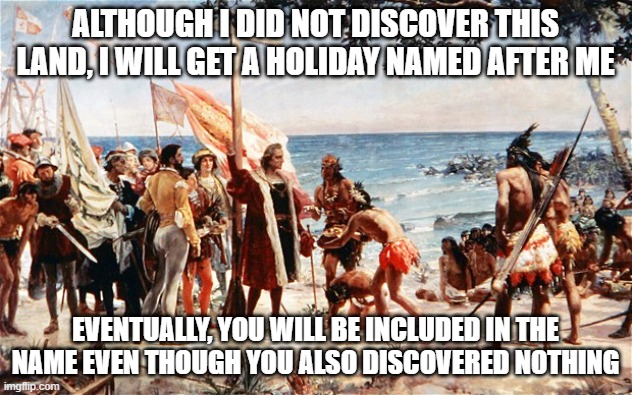 christopher columbus | ALTHOUGH I DID NOT DISCOVER THIS LAND, I WILL GET A HOLIDAY NAMED AFTER ME; EVENTUALLY, YOU WILL BE INCLUDED IN THE NAME EVEN THOUGH YOU ALSO DISCOVERED NOTHING | image tagged in christopher columbus,sounds fair,columbus day,indigenous peoples day,everyone gets a holiday,discovery | made w/ Imgflip meme maker