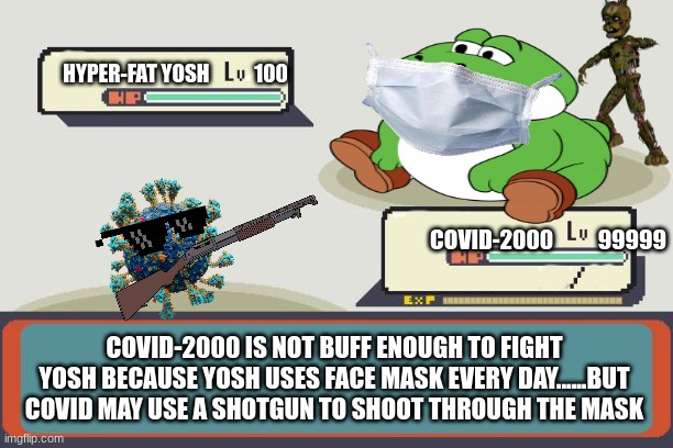 Pokemon Battle | HYPER-FAT YOSH           100; COVID-2000          99999; COVID-2000 IS NOT BUFF ENOUGH TO FIGHT YOSH BECAUSE YOSH USES FACE MASK EVERY DAY......BUT COVID MAY USE A SHOTGUN TO SHOOT THROUGH THE MASK | image tagged in pokemon battle | made w/ Imgflip meme maker