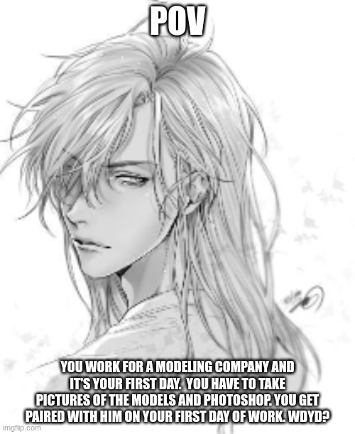 Romance, no ERP (Credit to the maker of this drawing, NOT my art) | POV; YOU WORK FOR A MODELING COMPANY AND IT'S YOUR FIRST DAY.  YOU HAVE TO TAKE PICTURES OF THE MODELS AND PHOTOSHOP. YOU GET PAIRED WITH HIM ON YOUR FIRST DAY OF WORK. WDYD? | image tagged in ocs | made w/ Imgflip meme maker