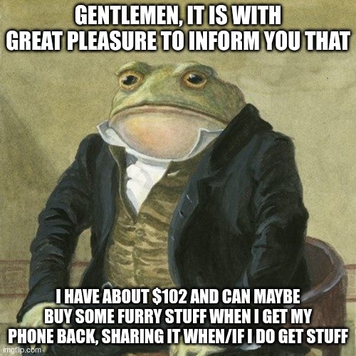 Happy | GENTLEMEN, IT IS WITH GREAT PLEASURE TO INFORM YOU THAT; I HAVE ABOUT $102 AND CAN MAYBE BUY SOME FURRY STUFF WHEN I GET MY PHONE BACK, SHARING IT WHEN/IF I DO GET STUFF | image tagged in gentlemen it is with great pleasure to inform you that | made w/ Imgflip meme maker