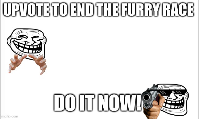 white background | UPVOTE TO END THE FURRY RACE; DO IT NOW! | image tagged in white background | made w/ Imgflip meme maker