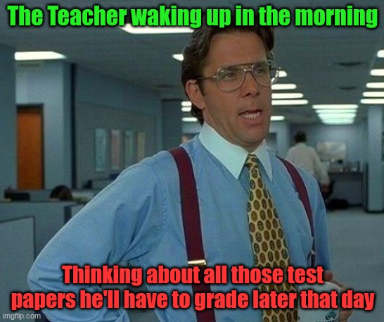 Test day Mornings | The Teacher waking up in the morning; Thinking about all those test papers he'll have to grade later that day | image tagged in memes,that would be great | made w/ Imgflip meme maker