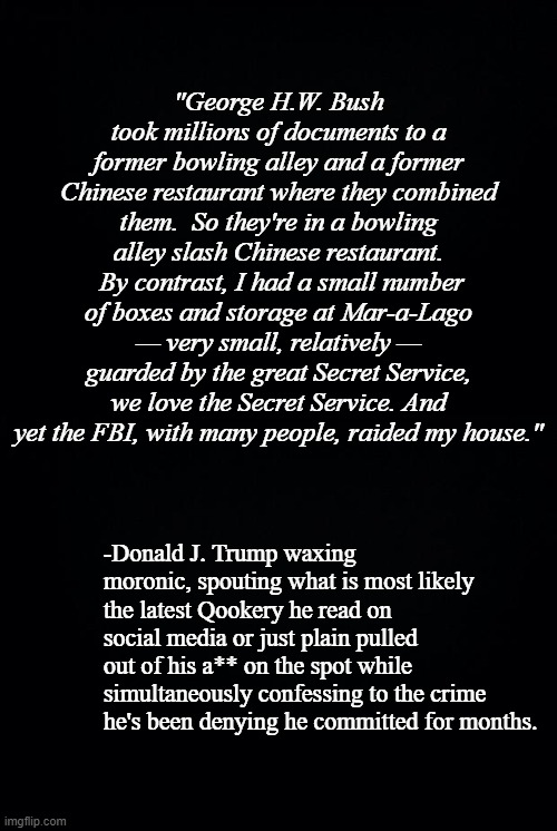 The question remains: is the cult smart enough to realize what their svengali just did? | "George H.W. Bush took millions of documents to a former bowling alley and a former Chinese restaurant where they combined them.  So they're in a bowling alley slash Chinese restaurant.  By contrast, I had a small number of boxes and storage at Mar-a-Lago — very small, relatively — guarded by the great Secret Service, we love the Secret Service. And yet the FBI, with many people, raided my house."; -Donald J. Trump waxing moronic, spouting what is most likely the latest Qookery he read on social media or just plain pulled out of his a** on the spot while simultaneously confessing to the crime he's been denying he committed for months. | image tagged in black background | made w/ Imgflip meme maker