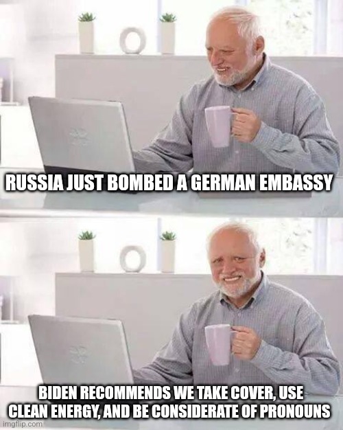 Hide the Pain Harold | RUSSIA JUST BOMBED A GERMAN EMBASSY; BIDEN RECOMMENDS WE TAKE COVER, USE CLEAN ENERGY, AND BE CONSIDERATE OF PRONOUNS | image tagged in memes,hide the pain harold | made w/ Imgflip meme maker
