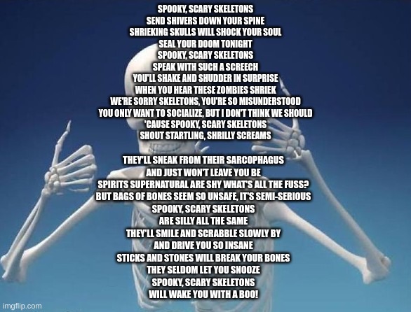 Happy Skeleton | SPOOKY, SCARY SKELETONS
SEND SHIVERS DOWN YOUR SPINE
SHRIEKING SKULLS WILL SHOCK YOUR SOUL
SEAL YOUR DOOM TONIGHT
SPOOKY, SCARY SKELETONS
SPEAK WITH SUCH A SCREECH
YOU'LL SHAKE AND SHUDDER IN SURPRISE
WHEN YOU HEAR THESE ZOMBIES SHRIEK
WE'RE SORRY SKELETONS, YOU'RE SO MISUNDERSTOOD
YOU ONLY WANT TO SOCIALIZE, BUT I DON'T THINK WE SHOULD
'CAUSE SPOOKY, SCARY SKELETONS
SHOUT STARTLING, SHRILLY SCREAMS; THEY'LL SNEAK FROM THEIR SARCOPHAGUS
AND JUST WON'T LEAVE YOU BE
SPIRITS SUPERNATURAL ARE SHY WHAT'S ALL THE FUSS?
BUT BAGS OF BONES SEEM SO UNSAFE, IT'S SEMI-SERIOUS
SPOOKY, SCARY SKELETONS
ARE SILLY ALL THE SAME
THEY'LL SMILE AND SCRABBLE SLOWLY BY
AND DRIVE YOU SO INSANE
STICKS AND STONES WILL BREAK YOUR BONES
THEY SELDOM LET YOU SNOOZE
SPOOKY, SCARY SKELETONS
WILL WAKE YOU WITH A BOO! | image tagged in happy skeleton,spooky scary skeleton,spooktober,spooky month,skeleton | made w/ Imgflip meme maker