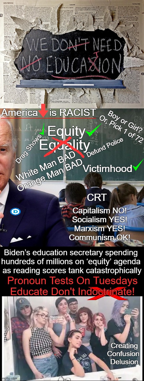 Cancel Culture Cancels Education | America    is RACIST; Boy or Girl?
Or, Pick 1 of 72; Equity; Equality; Drag Shows; Defund Police; White Man BAD
Orange Man BAD; Victimhood; CRT; Capitalism NO!
Socialism YES!
Marxism YES!
Communism OK! Biden’s education secretary spending 
hundreds of millions on ‘equity’ agenda 
as reading scores tank catastrophically; Pronoun Tests On Tuesdays

Educate Don't Indoctrinate! Creating
Confusion 
Delusion | image tagged in politics,education,joe biden,equity over equality,uneducated kids who cannot read,imgflip humor | made w/ Imgflip meme maker