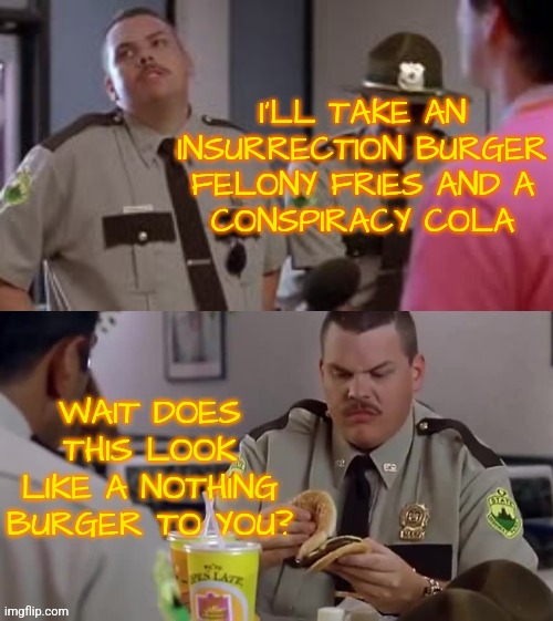 Nothing Burger | I'LL TAKE AN
INSURRECTION BURGER
FELONY FRIES AND A
CONSPIRACY COLA; WAIT DOES THIS LOOK LIKE A NOTHING BURGER TO YOU? | image tagged in super troopers burger,memes,funny,liberals,democrats,politics | made w/ Imgflip meme maker