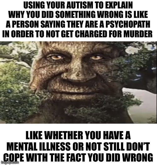 (Speaking as someone who has it myself) | USING YOUR AUTISM TO EXPLAIN WHY YOU DID SOMETHING WRONG IS LIKE A PERSON SAYING THEY ARE A PSYCHOPATH IN ORDER TO NOT GET CHARGED FOR MURDER; LIKE WHETHER YOU HAVE A MENTAL ILLNESS OR NOT STILL DON’T COPE WITH THE FACT YOU DID WRONG | image tagged in wise mystical tree | made w/ Imgflip meme maker