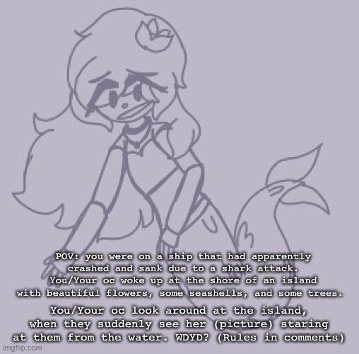 I’m doing a roleplay with my new Siren oc! ^__^ | POV: you were on a ship that had apparently crashed and sank due to a shark attack. You/Your oc woke up at the shore of an island with beautiful flowers, some seashells, and some trees. You/Your oc look around at the island, when they suddenly see her (picture) staring at them from the water. WDYD? (Rules in comments) | made w/ Imgflip meme maker