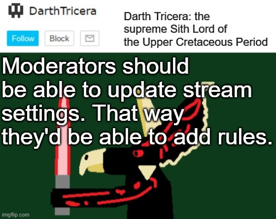 Please? | Moderators should be able to update stream settings. That way they'd be able to add rules. | image tagged in darthtricera announcement template,rules,moderators,streams | made w/ Imgflip meme maker