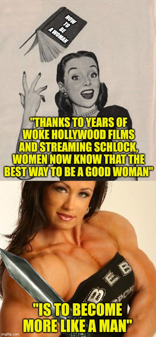 Women, how much longer are you going to let liberals supplant your gender with men in dresses? | HOW TO BE A WOMAN; "THANKS TO YEARS OF WOKE HOLLYWOOD FILMS AND STREAMING SCHLOCK, WOMEN NOW KNOW THAT THE BEST WAY TO BE A GOOD WOMAN"; "IS TO BECOME MORE LIKE A MAN" | image tagged in throwing book vintage woman,muscular woman,men vs women,liberals,liberal hypocrisy,woke | made w/ Imgflip meme maker