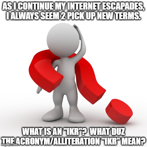 What Duz IKR Stand 4? | AS I CONTINUE MY INTERNET ESCAPADES, I ALWAYS SEEM 2 PICK UP NEW TERMS. WHAT IS AN "IKR"?  WHAT DUZ THE ACRONYM/ALLITERATION "IKR" MEAN? | image tagged in question mark,new term,ikr,idk,education,school | made w/ Imgflip meme maker