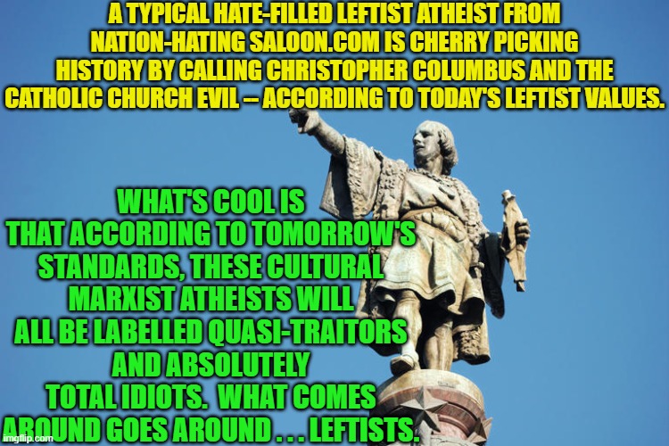 What comes around goes around . . . or Karma is powerful. | A TYPICAL HATE-FILLED LEFTIST ATHEIST FROM NATION-HATING SALOON.COM IS CHERRY PICKING HISTORY BY CALLING CHRISTOPHER COLUMBUS AND THE CATHOLIC CHURCH EVIL -- ACCORDING TO TODAY'S LEFTIST VALUES. WHAT'S COOL IS THAT ACCORDING TO TOMORROW'S STANDARDS, THESE CULTURAL MARXIST ATHEISTS WILL ALL BE LABELLED QUASI-TRAITORS AND ABSOLUTELY TOTAL IDIOTS.  WHAT COMES AROUND GOES AROUND . . . LEFTISTS. | image tagged in historical revisionists | made w/ Imgflip meme maker